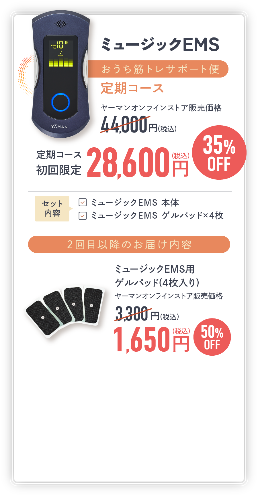 ミュージックEMS おうち筋トレサポート便 定期コース ヤーマンオンラインストア販売価格 初回限定 28,600円(税込) 2回目以降のお届け内容 ミュージックEMS用 ゲルパッド(4枚入り) 1,650円(税込)