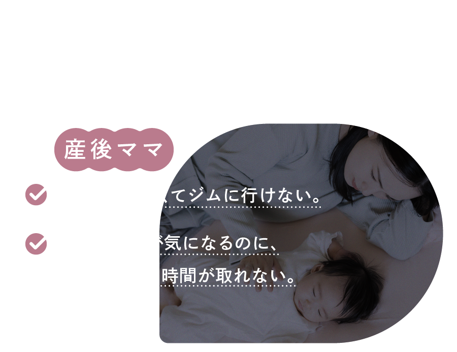 こんなお悩みありませんか？ 産後ママ 子どもが小さくてジムに行けない。産後の体型が気になるのに、自分のための時間が取れない。