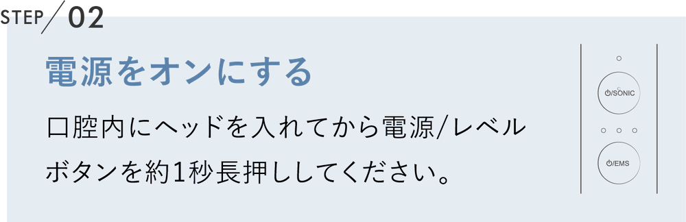 電源をオンにする 口腔内にヘッドを入れてから電源/レベル
                              ボタンを約1秒長押ししてください。