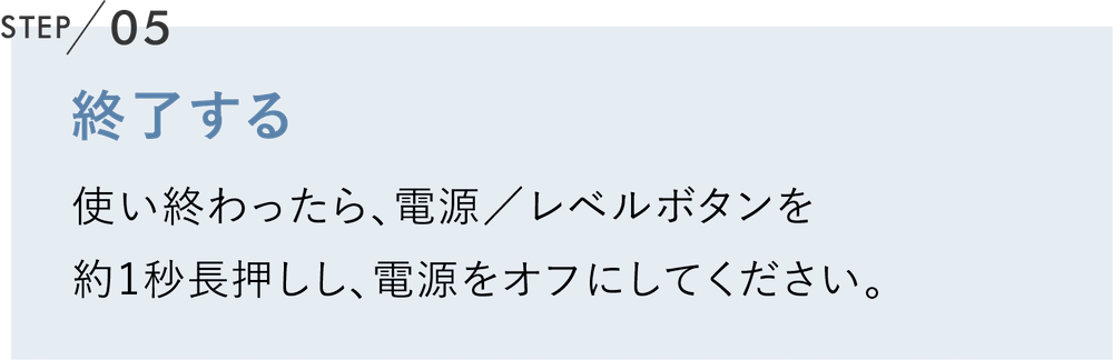 終了する 使い終わったら、電源／レベルボタンを約1秒長押しし、電源をオフにしてください。