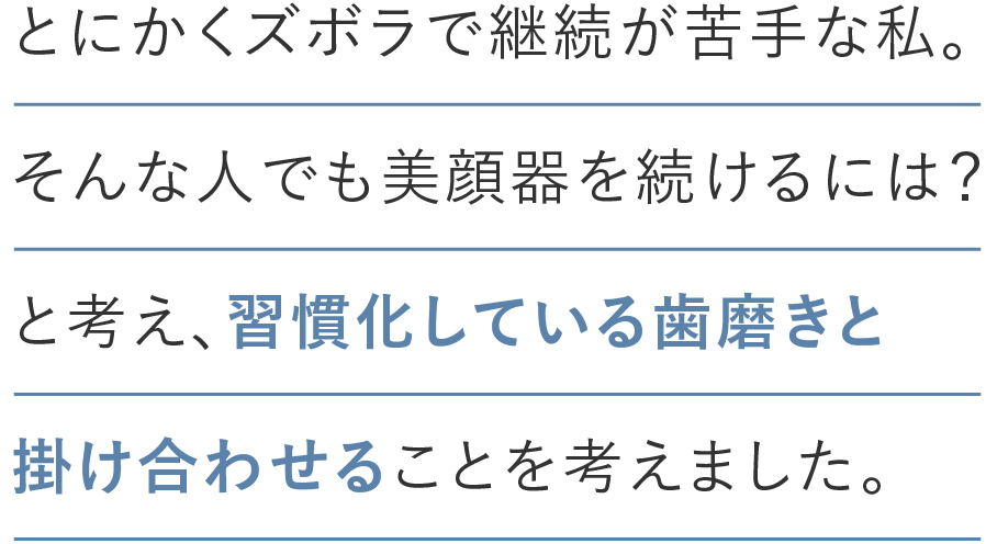 とにかくズボラで継続が苦手な私。そんな人でも美顔器を続けるには？と考え、習慣化している歯磨きと掛け合わせことを考えました。