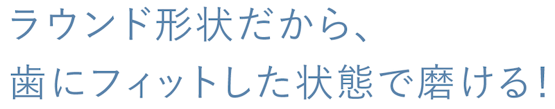 ラウンド形状だから、歯にフィットした状態で磨ける！