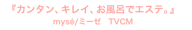 『カンタン、キレイ、お風呂でエステ。』
mysé/ミーゼ TVCM
