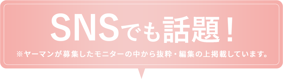 SNSでも話題！※ヤーマンが募集したモニターの中から抜粋・編集の上掲載しています。