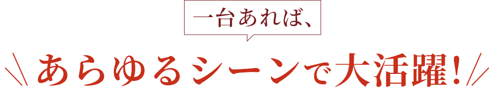 一台あれば、あらゆるシーンで大活躍！