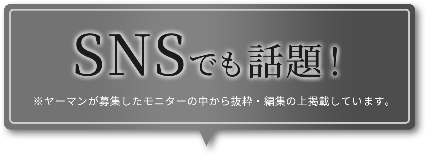 SNSでも話題! ※ヤーマンが募集したモニターのコメントの中から抜粋・編集の上掲載しています