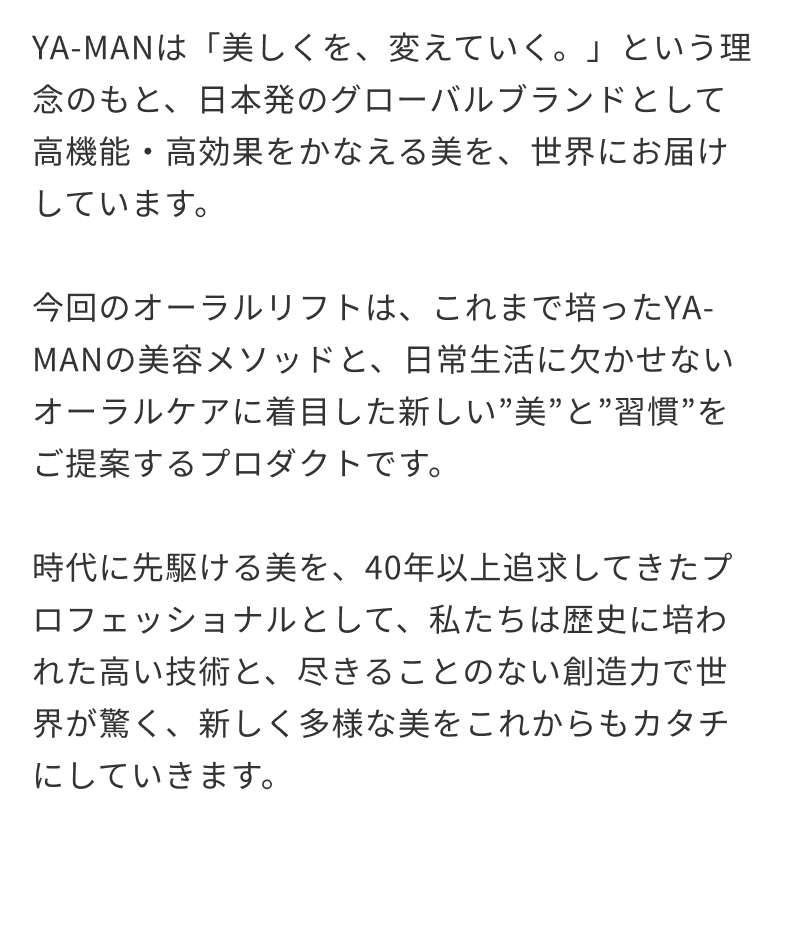 YA-MANは「美しくを、変えていく。」という理念のもと、日本発のグローバルブランドとして高機能・高効果をかなえる美を、世界にお届けしています。今回のオーラルリフトは、これまで培ったYA-MANの美容メソッドと、日常生活に欠かせないオーラルケアに着目した新しい”美”と”習慣”をご提案するプロダクトです。時代に先駆ける美を、40年以上追求してきたプロフェッショナルとして、私たちは歴史に培われた高い技術と、尽きることのない創造力で世界が驚く、新しく多様な美をこれからもカタチにしていきます。