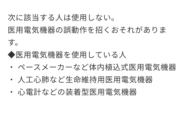 次に該当する人は使用しない。医用電気機器の誤動作を招くおそれがあります。◆医用電気機器を使用している人・ペースメーカーなど体内植込式医用電気機器・人工心肺など生命維持用医用電気機器・心電計などの装着型医用電気機器