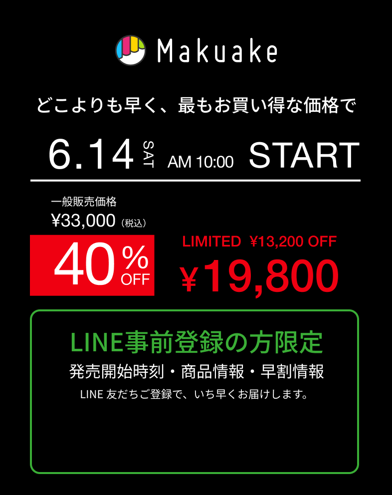 どこよりも早く、最もお買い得な価格で　6/14（SAT） AM10:00 START 一般価格¥33,000（税込） 40%OFF LIMITED ¥13,200OFF ¥19,800 LINE事前登録の方限定 発売開始時刻・商品情報・早割情報 LINE友だちご登録で、いち早くお届けします。