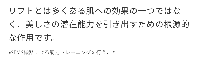 リフトとは多くある肌への効果の一つではなく、美しさの潜在能力を引き出すための根源的な作用です。※EMS機器による筋力トレーニングを行うこと