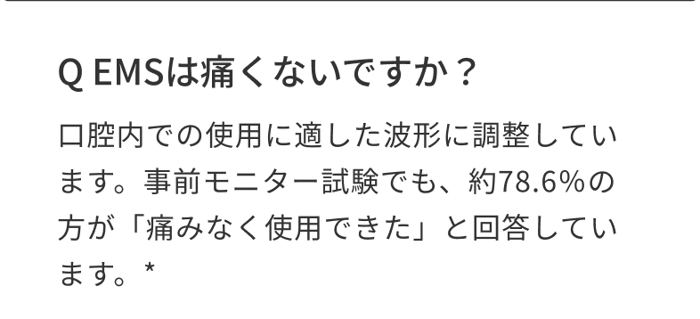 Q EMSは痛くないですか？ 口腔内での使用に適した波形に調整しています。事前モニター試験でも、約78.6％の方が「痛みなく使用できた」と回答しています。