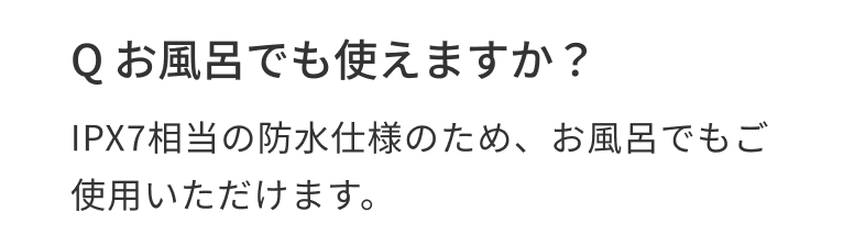 Q お風呂でも使えますか? IPX7相当の防水仕様のため、お風呂でもご使用いただけます。
