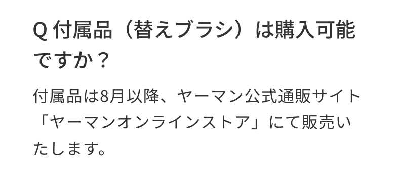 Q 付属品（替えブラシ）は購入可能ですか？ 付属品は8月以降、ヤーマン公式通販サイト「ヤーマンオンラインストア」にて販売いたします。