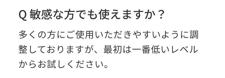 Q 敏感な方でも使えますか？ 多くの方にご使用いただきやすいように調整しておりますが、最初は一番低いレベルからお試しください。