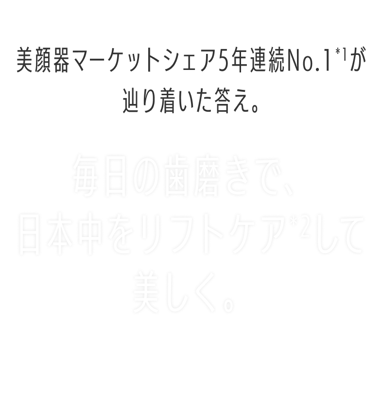 美顔器マーケットシェア5年連続No.1が辿り着いた答え。毎日の歯磨きで日本中をリフトケアして美しく。LIFT CARE TECHNOLOGY