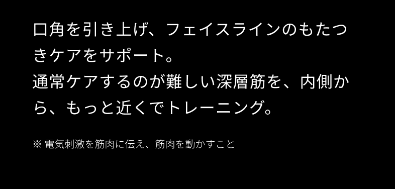 口角を引き上げ、フェイスラインのもたつきケアをサポート。通常ケアするのが難しい深層筋を、内側から、もっと近くでトレーニング。※電気刺激を筋肉に伝え、筋肉を動かすこと