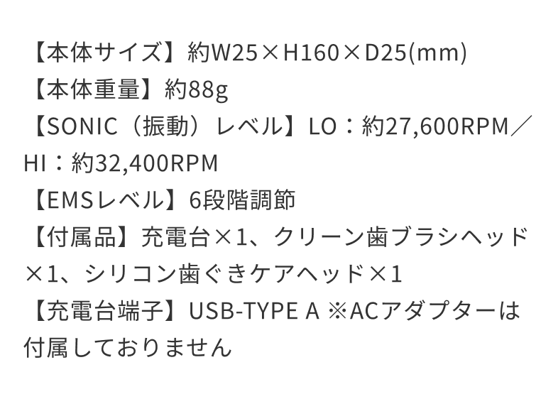 【本体サイズ】約W25×H160×D25(mm)【本体重量】約88g【SONIC（振動）レベル】LO：約27,600RPM／HI：約32,400RPM【EMSレベル】6段階調節【付属品】充電台×1、クリーン歯ブラシヘッド×1、シリコン歯ぐきケアヘッド×1【充電台端子】USB-TYPE A ※ACアダプターは付属しておりません